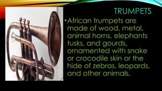 TRUMPETS
•African trumpets are
made of wood, metal,
animal horns, elephants
tusks, and gourds,
ornamented with snake
or crocodile skin or the
hide of zebras, leopards,
and other animals.
 