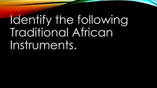 Identify the following
Traditional African
Instruments.
 