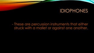 IDIOPHONES
- These are percussion instruments that either
struck with a mallet or against one another.
 