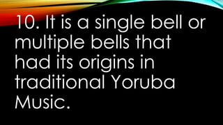 10. It is a single bell or
multiple bells that
had its origins in
traditional Yoruba
Music.
 