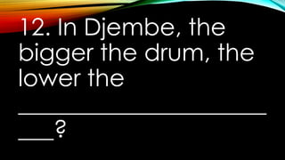 12. In Djembe, the
bigger the drum, the
lower the
_____________________
___?
 