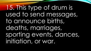 15. This type of drum is
used to send messages,
to announce births,
deaths, marriages,
sporting events, dances,
initiation, or war.
 