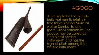 AGOGO
•It is a single bell or multiple
bells that had its origins in
traditional Yoruba Music as
well as Samba Bateria
(percussion) ensembles. The
agogo may be called as
“the oldest samba
instrument” and has the
highest pitch among the
bateria instruments
 