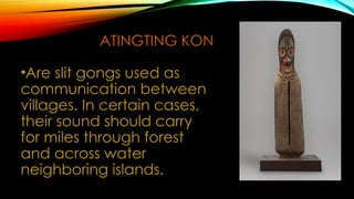ATINGTING KON
•Are slit gongs used as
communication between
villages. In certain cases,
their sound should carry
for miles through forest
and across water
neighboring islands.
 