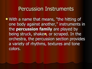 Percussion Instruments With a name that means, "the hitting of one body against another," instruments in the  percussion family  are played by being struck, shaken, or scraped. In the orchestra, the percussion section provides a variety of rhythms, textures and tone colors.  