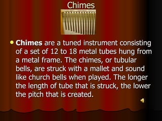Chimes Chimes  are a tuned instrument consisting of a set of 12 to 18 metal tubes hung from a metal frame. The chimes, or tubular bells, are struck with a mallet and sound like church bells when played. The longer the length of tube that is struck, the lower the pitch that is created. 