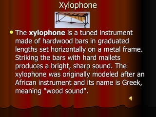 Xylophone The  xylophone  is a tuned instrument made of hardwood bars in graduated lengths set horizontally on a metal frame. Striking the bars with hard mallets produces a bright, sharp sound. The xylophone was originally modeled after an African instrument and its name is Greek, meaning "wood sound".  