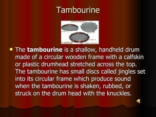 Tambourine The  tambourine  is a shallow, handheld drum made of a circular wooden frame with a calfskin or plastic drumhead stretched across the top. The tambourine has small discs called jingles set into its circular frame which produce sound when the tambourine is shaken, rubbed, or struck on the drum head with the knuckles.  