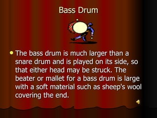 Bass Drum The bass drum is much larger than a snare drum and is played on its side, so that either head may be struck. The beater or mallet for a bass drum is large with a soft material such as sheep's wool covering the end.  