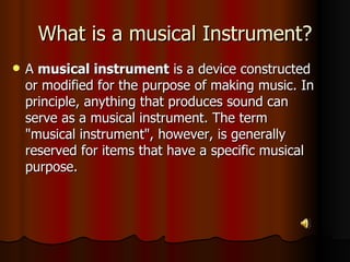 What is a musical Instrument? A  musical instrument  is a device constructed or modified for the purpose of making music. In principle, anything that produces sound can serve as a musical instrument. The term "musical instrument", however, is generally reserved for items that have a specific musical purpose.  