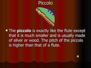 Piccolo The  piccolo  is exactly like the flute except that it is much smaller and is usually made of silver or wood. The pitch of the piccolo is higher than that of a flute. 