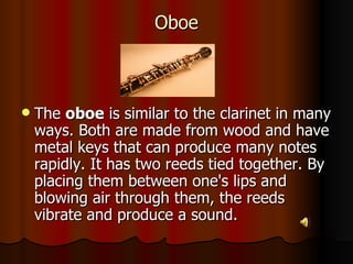 Oboe The  oboe  is similar to the clarinet in many ways. Both are made from wood and have metal keys that can produce many notes rapidly. It has two reeds tied together. By placing them between one's lips and blowing air through them, the reeds vibrate and produce a sound.  