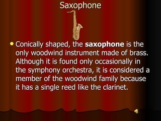 Saxophone Conically shaped, the  saxophone  is the only woodwind instrument made of brass. Although it is found only occasionally in the symphony orchestra, it is considered a member of the woodwind family because it has a single reed like the clarinet. 