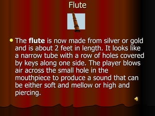 Flute The  flute  is now made from silver or gold and is about 2 feet in length. It looks like a narrow tube with a row of holes covered by keys along one side. The player blows air across the small hole in the mouthpiece to produce a sound that can be either soft and mellow or high and piercing.  