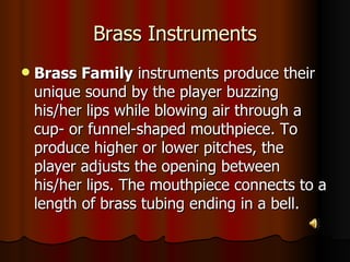 Brass Instruments Brass Family  instruments produce their unique sound by the player buzzing his/her lips while blowing air through a cup- or funnel-shaped mouthpiece. To produce higher or lower pitches, the player adjusts the opening between his/her lips. The mouthpiece connects to a length of brass tubing ending in a bell.  