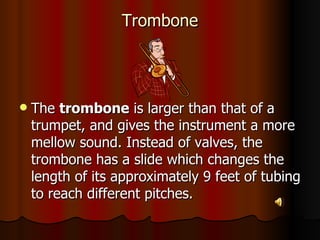 Trombone The  trombone  is larger than that of a trumpet, and gives the instrument a more mellow sound. Instead of valves, the trombone has a slide which changes the length of its approximately 9 feet of tubing to reach different pitches.  