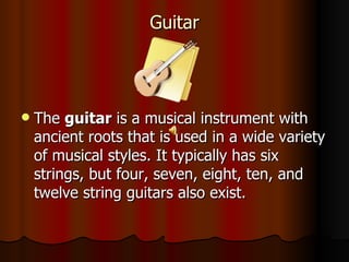 Guitar The  guitar  is a musical instrument with ancient roots that is used in a wide variety of musical styles. It typically has six strings, but four, seven, eight, ten, and twelve string guitars also exist.  