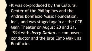 •It was co-produced by the Cultural
Center of the Philippines and the
Andres Bonifacio Music Foundation,
Inc., and was staged again at the CCP
Main Theater on August 20 and 21,
1994 with Jerry Dadap as composer-
conductor and the late Elmo Makil as
Bonifacio.
 
