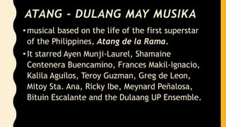 ATANG - DULANG MAY MUSIKA
• musical based on the life of the first superstar
of the Philippines, Atang de la Rama.
• It starred Ayen Munji-Laurel, Shamaine
Centenera Buencamino, Frances Makil-Ignacio,
Kalila Aguilos, Teroy Guzman, Greg de Leon,
Mitoy Sta. Ana, Ricky Ibe, Meynard Peñalosa,
Bituin Escalante and the Dulaang UP Ensemble.
 