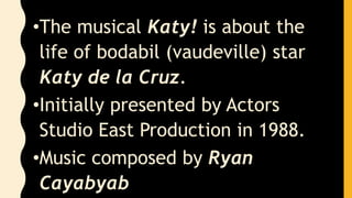 •The musical Katy! is about the
life of bodabil (vaudeville) star
Katy de la Cruz.
•Initially presented by Actors
Studio East Production in 1988.
•Music composed by Ryan
Cayabyab
 