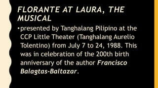 FLORANTE AT LAURA, THE
MUSICAL
•presented by Tanghalang Pilipino at the
CCP Little Theater (Tanghalang Aurelio
Tolentino) from July 7 to 24, 1988. This
was in celebration of the 200th birth
anniversary of the author Francisco
Balagtas-Baltazar.
 