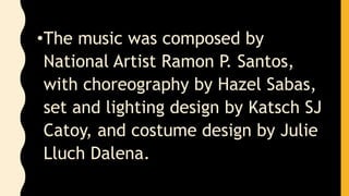 •The music was composed by
National Artist Ramon P. Santos,
with choreography by Hazel Sabas,
set and lighting design by Katsch SJ
Catoy, and costume design by Julie
Lluch Dalena.
 