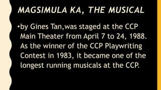 MAGSIMULA KA, THE MUSICAL
•by Gines Tan,was staged at the CCP
Main Theater from April 7 to 24, 1988.
As the winner of the CCP Playwriting
Contest in 1983, it became one of the
longest running musicals at the CCP.
 