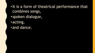 •It is a form of theatrical performance that
combines songs,
•spoken dialogue,
•acting,
•and dance.
 