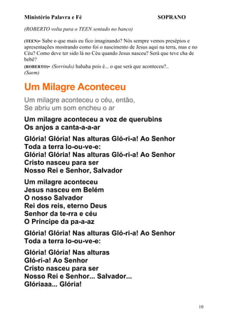 Ministério Palavra e Fé

SOPRANO

(ROBERTO volta para o TEEN sentado no banco)
(TEEN)-

Sabe o que mais eu fico imaginando? Nós sempre vemos presépios e
apresentações mostrando como foi o nascimento de Jesus aqui na terra, mas e no
Céu? Como deve ter sido lá no Céu quando Jesus nasceu? Será que teve cha de
bebê?
(ROBERTO)- (Sorrindo) hahaha pois é... o que será que aconteceu?..
(Saem)

Um Milagre Aconteceu
Um milagre aconteceu o céu, então,
Se abriu um som encheu o ar
Um milagre aconteceu a voz de querubins
Os anjos a canta-a-a-ar
Glória! Glória! Nas alturas Gló-ri-a! Ao Senhor
Toda a terra lo-ou-ve-e:
Glória! Glória! Nas alturas Gló-ri-a! Ao Senhor
Cristo nasceu para ser
Nosso Rei e Senhor, Salvador
Um milagre aconteceu
Jesus nasceu em Belém
O nosso Salvador
Rei dos reis, eterno Deus
Senhor da te-rra e céu
O Príncipe da pa-a-az
Glória! Glória! Nas alturas Gló-ri-a! Ao Senhor
Toda a terra lo-ou-ve-e:
Glória! Glória! Nas alturas
Gló-ri-a! Ao Senhor
Cristo nasceu para ser
Nosso Rei e Senhor... Salvador...
Glóriaaa... Glória!
10

 