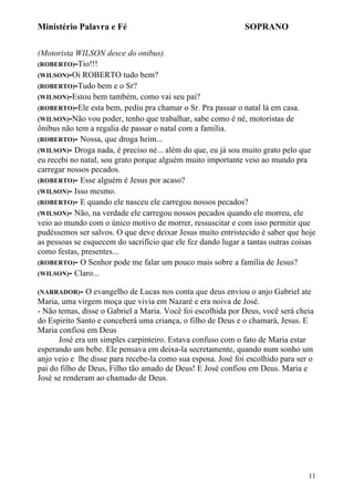 Ministério Palavra e Fé

SOPRANO

(Motorista WILSON desce do onibus).
(ROBERTO)-Tio!!!
(WILSON)-Oi ROBERTO tudo bem?
(ROBERTO)-Tudo bem e o Sr?
(WILSON)-Estou bem também, como vai seu pai?
(ROBERTO)-Ele esta bem, pediu pra chamar o Sr. Pra passar o natal lá em casa.
(WILSON)-Não vou poder, tenho que trabalhar, sabe como é né, motoristas de
ônibus não tem a regalia de passar o natal com a família.
(ROBERTO)- Nossa, que droga heim...
(WILSON)- Droga nada, é preciso né... além do que, eu já sou muito grato pelo que
eu recebi no natal, sou grato porque alguém muito importante veio ao mundo pra
carregar nossos pecados.
(ROBERTO)- Esse alguém é Jesus por acaso?
(WILSON)- Isso mesmo.
(ROBERTO)- E quando ele nasceu ele carregou nossos pecados?
(WILSON)- Não, na verdade ele carregou nossos pecados quando ele morreu, ele
veio ao mundo com o único motivo de morrer, ressuscitar e com isso permitir que
pudéssemos ser salvos. O que deve deixar Jesus muito entristecido é saber que hoje
as pessoas se esquecem do sacrifício que ele fez dando lugar a tantas outras coisas
como festas, presentes...
(ROBERTO)- O Senhor pode me falar um pouco mais sobre a família de Jesus?
(WILSON)- Claro...
(NARRADOR)-

O evangelho de Lucas nos conta que deus enviou o anjo Gabriel ate
Maria, uma virgem moça que vivia em Nazaré e era noiva de José.
- Não temas, disse o Gabriel a Maria. Você foi escolhida por Deus, você será cheia
do Espirito Santo e conceberá uma criança, o filho de Deus e o chamará, Jesus. E
Maria confiou em Deus
José era um simples carpinteiro. Estava confuso com o fato de Maria estar
esperando um bebe. Ele pensava em deixa-la secretamente, quando num sonho um
anjo veio e lhe disse para recebe-la como sua esposa. José foi escolhido para ser o
pai do filho de Deus, Filho tão amado de Deus! E José confiou em Deus. Maria e
José se renderam ao chamado de Deus.

11

 