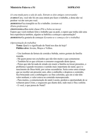 Ministério Palavra e Fé

SOPRANO

(A cena muda para a sala de aula. Entram os dois amigos conversando)
(FABIO)-Cara, você não foi em casa ontem pra fazer o trabalho, a dona não vai
perdoar vai dar zero pra você.
(ROBERTO)-Fica tranqüilo eu fiz o trabalho. (sentam-se)
(Entra professora)
(PROFESSORA)-Boa noite classe (Põe a bolsa na mesa)
Espero que vocês tenham feito o trabalho que eu pedi, e espero que tenha sido uma
boa experiência também, alguém se habilita a começar a apresentação?
(ROBERTO)-Eu gostaria de começar (Levanta-se e começa a ler o trabalho)
(Apresentação do trabalho)
Tema: Qual é o significado do Natal nos dias de hoje?
Público alvo: Jovens, Moços e Velhos.
- Uns lembram da fartura de comida e bebida, outros gostam da família
reunida.
- Há quem pense nos excluídos que não têm muito o que comemorar.
- Também há os que criticam o consumo exagerado desta época.
- Penso que não há nada de errado em reunir a família ou trocar presentes, o
problema é quando trocamos o sentido mais importante do natal, que é o
nascimento do Deus-bebê, por coisas secundárias. Seria como uma criança
que ao receber um presente caro, abre o embrulho e despreza o conteúdo,
fica brincando com a embalagem e as fitas coloridas, que em si não têm
valor nenhum; o valor estava no conteúdo menosprezado.
- Para muitos, a comemoração do natal é assim, perdem a oportunidade de se
voltarem para Cristo, e esquecem que diante dele, tudo mais é fita e enfeite.
- E você, o que pensa do Natal?

14

 