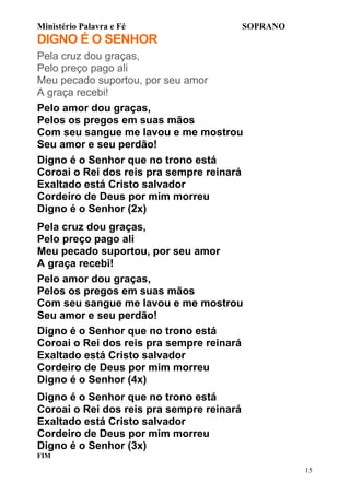 Ministério Palavra e Fé

SOPRANO

DIGNO É O SENHOR
Pela cruz dou graças,
Pelo preço pago ali
Meu pecado suportou, por seu amor
A graça recebi!
Pelo amor dou graças,
Pelos os pregos em suas mãos
Com seu sangue me lavou e me mostrou
Seu amor e seu perdão!
Digno é o Senhor que no trono está
Coroai o Rei dos reis pra sempre reinará
Exaltado está Cristo salvador
Cordeiro de Deus por mim morreu
Digno é o Senhor (2x)
Pela cruz dou graças,
Pelo preço pago ali
Meu pecado suportou, por seu amor
A graça recebi!
Pelo amor dou graças,
Pelos os pregos em suas mãos
Com seu sangue me lavou e me mostrou
Seu amor e seu perdão!
Digno é o Senhor que no trono está
Coroai o Rei dos reis pra sempre reinará
Exaltado está Cristo salvador
Cordeiro de Deus por mim morreu
Digno é o Senhor (4x)
Digno é o Senhor que no trono está
Coroai o Rei dos reis pra sempre reinará
Exaltado está Cristo salvador
Cordeiro de Deus por mim morreu
Digno é o Senhor (3x)
FIM
15

 