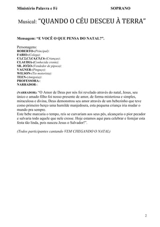 Ministério Palavra e Fé

SOPRANO

Musical: “QUANDO	
  O	
  CÉU	
  DESCEU	
  À	
  TERRA”	
  
Mensagem: “E VOCÊ O QUE PENSA DO NATAL?”.
Personagens:
ROBERTO-(Principal):
FABIO-(Colega):
C1,C2,C3,C4,C5,C6-(Crianças):
CLAUDIA-(Conhecida crente):
SR. JOÃO-(Vendedor de pipoca):
VAGNER-(Pinguço):
WILSON-(Tio motorista):
TEEN-(Amigo(a)):
PROFESSORA-:
NARRADOR-:
(NARRADOR): “O

Amor de Deus por nós foi revelado através do natal, Jesus, seu
único e amado filho foi nosso presente de amor, de forma misteriosa e simples,
miraculosa e divina, Deus demonstrou seu amor através de um bebezinho que teve
como primeiro berço uma humilde manjedoura, esta pequena criança iria mudar o
mundo pra sempre.
Este bebe marcaria o tempo, reis se curvariam aos seus pés, alcançaria o pior pecador
e salvaria todo aquele que nele cresse. Hoje estamos aqui para celebrar e festejar esta
festa tão linda, pois nasceu Jesus o Salvador!”.
(Todos participantes cantando VEM CHEGANDO O NATAL)

2

 