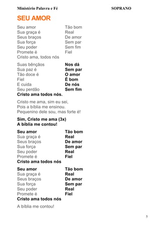 Ministério Palavra e Fé

SOPRANO

SEU AMOR
Seu amor
Sua graça é
Seus braços
Sua força
Seu poder
Promete é
Cristo ama, todos nós

Tão bom
Real
De amor
Sem par
Sem fim
Fiel

Suas bênçãos
Sua paz é
Tão doce é
Fiel
E cuida
Seu perdão
Cristo ama todos nós.

Nos dá
Sem par
O amor
É bom
De nós
Sem fim

Cristo me ama, sim eu sei,
Pois a bíblia me ensinou.
Pequenino dele sou, mas forte é!
Sim, Cristo me ama (3x)
A bíblia me contou!
Seu amor
Sua graça é
Seus braços
Sua força
Seu poder
Promete é
Cristo ama todos nós

Tão bom
Real
De amor
Sem par
Real
Fiel

Seu amor
Sua graça é
Seus braços
Sua força
Seu poder
Promete é
Cristo ama todos nós

Tão bom
Real
De amor
Sem par
Real
Fiel

A bíblia me contou!
5

 