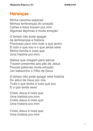Ministério Palavra e Fé

SOPRANO

Heranças
Minha caixinha especial
Minhas lembranças do coração
Cartas e fotos trazem pra mim
Algumas lágrimas e muita emoção
O tempo não pode apagar
As lembranças e história
Preciosas para mim tudo o que tenho
E tudo o que sou e o que ainda serei
Minha família é mais que
Uma história pra mim.
Sábios que chegam para adorar
Trazem presentes aos pés de Jesus
Poucas palavras muita emoção
Um bebezinho o Filho de Deus
O tempo não pode apagar esta história
Do amor de Deus por nós
Tudo o que tenho e tudo que sou
E o que ainda serei
Cristo Jesus é mais que
Uma história pra mim
Cristo Jesus é mais que
Uma história pra mim
Cristo Jesus é mais que
Uma história pra mim
7

 