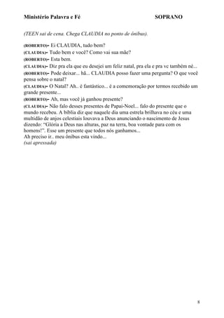 Ministério Palavra e Fé

SOPRANO

(TEEN sai de cena. Chega CLAUDIA no ponto de ônibus).
(ROBERTO)-

Ei CLAUDIA, tudo bem?
(CLAUDIA)- Tudo bem e você? Como vai sua mãe?
(ROBERTO)- Esta bem.
(CLAUDIA)- Diz pra ela que eu desejei um feliz natal, pra ela e pra vc também né...
(ROBERTO)- Pode deixar... hã... CLAUDIA posso fazer uma pergunta? O que você
pensa sobre o natal?
(CLAUDIA)- O Natal? Ah.. é fantástico... é a comemoração por termos recebido um
grande presente...
(ROBERTO)- Ah, mas você já ganhou presente?
(CLAUDIA)- Não falo desses presentes de Papai-Noel... falo do presente que o
mundo recebeu. A bíblia diz que naquele dia uma estrela brilhava no céu e uma
multidão de anjos celestiais louvava a Deus anunciando o nascimento de Jesus
dizendo: “Glória a Deus nas alturas, paz na terra, boa vontade para com os
homens!”. Esse um presente que todos nós ganhamos...
Ah preciso ir.. meu ônibus esta vindo...
(sai apressada)

8

 