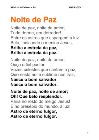 Ministério Palavra e Fé

SOPRANO

Noite de Paz
Noite de paz, noite de amor;
Tudo dorme, em derredor!
Entre os astros que espargem a luz
Bela, indicando o menino Jesus,
Brilha a estrela da paz,
Brilha a estrela da paz.
Noite de paz, noite de amor;
Ouça o fiel pastor
Vozes celestes que cantam a paz,
Que nesta noite sublime nos traz,
Nasce o bom salvador
Nasce o bom salvador.
Noite de paz, noite de amor;
Oh! Que belo resplendor.
Paira no rosto do meigo Jesus!
E no presépio do mundo, a luz!
Astro de eterno fulgor,
Astro de eterno fulgor.

9

 