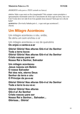 Ministério Palavra e Fé

TENOR

(ROBERTO volta para o TEEN sentado no banco)
(TEEN)-

Sabe o que mais eu fico imaginando? Nós sempre vemos presépios e
apresentações mostrando como foi o nascimento de Jesus aqui na terra, mas e no
Céu? Como deve ter sido lá no Céu quando Jesus nasceu? Será que teve cha de
bebê?
(ROBERTO)- (Sorrindo) hahaha pois é... o que será que aconteceu?..
(Saem)

Um Milagre Aconteceu
Um milagre aconteceu o céu, então,
Se abriu um som encheu o ar
Um milagre aconteceu a voz de querubins
Os anjos a canta-a-a-ar
Glória! Glória! Nas alturas Gló-ri-a! Ao Senhor
Toda a terra louve:
Glória! Glória! Nas alturas Gló-ri-a! Ao Senhor
Cristo nasceu para ser
Nosso Rei e Senhor, Salvador
Um milagre aconteceu
Jesus nasceu em Belém
O nosso Salvador
Rei dos reis, eterno Deus
Senhor da terra e céu
O Príncipe da pa-a-az
Glória! Glória! Nas alturas Gló-ri-a! Ao Senhor
Toda a terra lo-ou-ve-e:
Glória! Glória! Nas alturas
Gló-ri-a! Ao Senhor
Cristo nasceu para ser
Nosso Rei e Senhor... Salvador...
Glóriaaa... Glória!
10

 