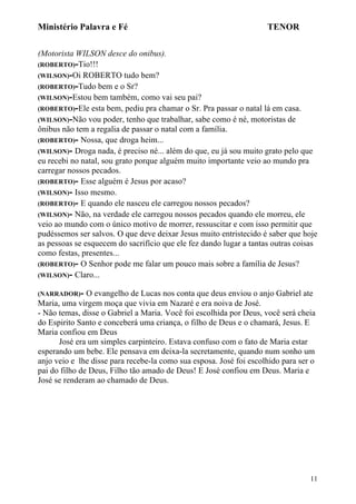 Ministério Palavra e Fé

TENOR

(Motorista WILSON desce do onibus).
(ROBERTO)-Tio!!!
(WILSON)-Oi ROBERTO tudo bem?
(ROBERTO)-Tudo bem e o Sr?
(WILSON)-Estou bem também, como vai seu pai?
(ROBERTO)-Ele esta bem, pediu pra chamar o Sr. Pra passar o natal lá em casa.
(WILSON)-Não vou poder, tenho que trabalhar, sabe como é né, motoristas de
ônibus não tem a regalia de passar o natal com a família.
(ROBERTO)- Nossa, que droga heim...
(WILSON)- Droga nada, é preciso né... além do que, eu já sou muito grato pelo que
eu recebi no natal, sou grato porque alguém muito importante veio ao mundo pra
carregar nossos pecados.
(ROBERTO)- Esse alguém é Jesus por acaso?
(WILSON)- Isso mesmo.
(ROBERTO)- E quando ele nasceu ele carregou nossos pecados?
(WILSON)- Não, na verdade ele carregou nossos pecados quando ele morreu, ele
veio ao mundo com o único motivo de morrer, ressuscitar e com isso permitir que
pudéssemos ser salvos. O que deve deixar Jesus muito entristecido é saber que hoje
as pessoas se esquecem do sacrifício que ele fez dando lugar a tantas outras coisas
como festas, presentes...
(ROBERTO)- O Senhor pode me falar um pouco mais sobre a família de Jesus?
(WILSON)- Claro...
(NARRADOR)-

O evangelho de Lucas nos conta que deus enviou o anjo Gabriel ate
Maria, uma virgem moça que vivia em Nazaré e era noiva de José.
- Não temas, disse o Gabriel a Maria. Você foi escolhida por Deus, você será cheia
do Espirito Santo e conceberá uma criança, o filho de Deus e o chamará, Jesus. E
Maria confiou em Deus
José era um simples carpinteiro. Estava confuso com o fato de Maria estar
esperando um bebe. Ele pensava em deixa-la secretamente, quando num sonho um
anjo veio e lhe disse para recebe-la como sua esposa. José foi escolhido para ser o
pai do filho de Deus, Filho tão amado de Deus! E José confiou em Deus. Maria e
José se renderam ao chamado de Deus.

11

 