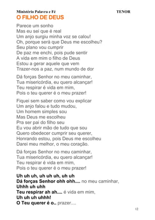Ministério Palavra e Fé

TENOR

O FILHO DE DEUS
Parece um sonho
Mas eu sei que é real
Um anjo surgiu minha voz se calou!
Oh, porque será que Deus me escolheu?
Seu plano vou cumprir
De paz me enchi, pois pude sentir
A vida em mim o filho de Deus
Estou a gerar aquele que vem
Trazer-nos a paz, num mundo de dor
Dá forças Senhor no meu caminhar,
Tua misericórdia, eu quero alcançar!
Teu respirar é vida em mim,
Pois o teu querer é o meu prazer!
Fiquei sem saber como vou explicar
Um anjo falou e tudo mudou,
Um homem simples sou
Mas Deus me escolheu
Pra ser pai do filho seu
Eu vou abrir mão de tudo que sou
Quero obedecer cumprir seu querer,
Honrando estou, pois Deus me escolheu
Darei meu melhor, o meu coração.
Dá forças Senhor no meu caminhar,
Tua misericórdia, eu quero alcançar!
Teu respirar é vida em mim,
Pois o teu querer é o meu prazer!
Uh uh uh, uh uh uh, uh uh
Dá forças Senhor ohh ohh.... no meu caminhar,
Uhhh uh uhh
Teu respirar ah ah.... é vida em mim,
Uh uh uh uhhh!
O Teu querer é o.. prazer....
12

 