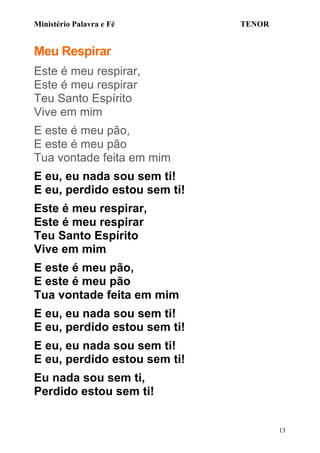 Ministério Palavra e Fé

TENOR

Meu Respirar
Este é meu respirar,
Este é meu respirar
Teu Santo Espírito
Vive em mim
E este é meu pão,
E este é meu pão
Tua vontade feita em mim
E eu, eu nada sou sem ti!
E eu, perdido estou sem ti!
Este é meu respirar,
Este é meu respirar
Teu Santo Espírito
Vive em mim
E este é meu pão,
E este é meu pão
Tua vontade feita em mim
E eu, eu nada sou sem ti!
E eu, perdido estou sem ti!
E eu, eu nada sou sem ti!
E eu, perdido estou sem ti!
Eu nada sou sem ti,
Perdido estou sem ti!
13

 