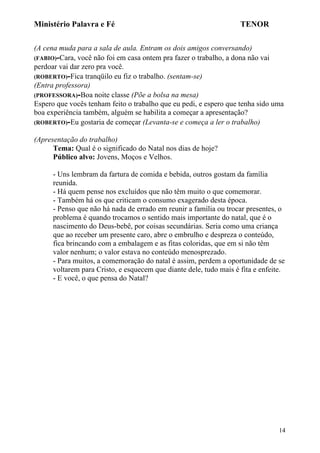 Ministério Palavra e Fé

TENOR

(A cena muda para a sala de aula. Entram os dois amigos conversando)
(FABIO)-Cara, você não foi em casa ontem pra fazer o trabalho, a dona não vai
perdoar vai dar zero pra você.
(ROBERTO)-Fica tranqüilo eu fiz o trabalho. (sentam-se)
(Entra professora)
(PROFESSORA)-Boa noite classe (Põe a bolsa na mesa)
Espero que vocês tenham feito o trabalho que eu pedi, e espero que tenha sido uma
boa experiência também, alguém se habilita a começar a apresentação?
(ROBERTO)-Eu gostaria de começar (Levanta-se e começa a ler o trabalho)
(Apresentação do trabalho)
Tema: Qual é o significado do Natal nos dias de hoje?
Público alvo: Jovens, Moços e Velhos.
- Uns lembram da fartura de comida e bebida, outros gostam da família
reunida.
- Há quem pense nos excluídos que não têm muito o que comemorar.
- Também há os que criticam o consumo exagerado desta época.
- Penso que não há nada de errado em reunir a família ou trocar presentes, o
problema é quando trocamos o sentido mais importante do natal, que é o
nascimento do Deus-bebê, por coisas secundárias. Seria como uma criança
que ao receber um presente caro, abre o embrulho e despreza o conteúdo,
fica brincando com a embalagem e as fitas coloridas, que em si não têm
valor nenhum; o valor estava no conteúdo menosprezado.
- Para muitos, a comemoração do natal é assim, perdem a oportunidade de se
voltarem para Cristo, e esquecem que diante dele, tudo mais é fita e enfeite.
- E você, o que pensa do Natal?

14

 