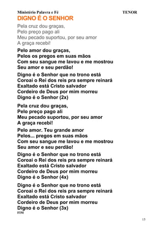 Ministério Palavra e Fé

TENOR

DIGNO É O SENHOR
Pela cruz dou graças,
Pelo preço pago ali
Meu pecado suportou, por seu amor
A graça recebi!
Pelo amor dou graças,
Pelos os pregos em suas mãos
Com seu sangue me lavou e me mostrou
Seu amor e seu perdão!
Digno é o Senhor que no trono está
Coroai o Rei dos reis pra sempre reinará
Exaltado está Cristo salvador
Cordeiro de Deus por mim morreu
Digno é o Senhor (2x)
Pela cruz dou graças,
Pelo preço pago ali
Meu pecado suportou, por seu amor
A graça recebi!
Pelo amor. Teu grande amor
Pelos... pregos em suas mãos
Com seu sangue me lavou e me mostrou
Seu amor e seu perdão!
Digno é o Senhor que no trono está
Coroai o Rei dos reis pra sempre reinará
Exaltado está Cristo salvador
Cordeiro de Deus por mim morreu
Digno é o Senhor (4x)
Digno é o Senhor que no trono está
Coroai o Rei dos reis pra sempre reinará
Exaltado está Cristo salvador
Cordeiro de Deus por mim morreu
Digno é o Senhor (3x)
FIM
15

 