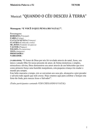 Ministério Palavra e Fé

TENOR

Musical: “QUANDO	
  O	
  CÉU	
  DESCEU	
  À	
  TERRA”	
  

Mensagem: “E VOCÊ O QUE PENSA DO NATAL?”.
Personagens:
ROBERTO-(Principal):
FABIO-(Colega):
C1,C2,C3,C4,C5,C6-(Crianças):
CLAUDIA-(Conhecida crente):
SR. JOÃO-(Vendedor de pipoca):
VAGNER-(Pinguço):
WILSON-(Tio motorista):
TEEN-(Amigo(a)):
PROFESSORA-:
NARRADOR-:
(NARRADOR): “O

Amor de Deus por nós foi revelado através do natal, Jesus, seu
único e amado filho foi nosso presente de amor, de forma misteriosa e simples,
miraculosa e divina, Deus demonstrou seu amor através de um bebezinho que teve
como primeiro berço uma humilde manjedoura, esta pequena criança iria mudar o
mundo pra sempre.
Este bebe marcaria o tempo, reis se curvariam aos seus pés, alcançaria o pior pecador
e salvaria todo aquele que nele cresse. Hoje estamos aqui para celebrar e festejar esta
festa tão linda, pois nasceu Jesus o Salvador!”.
(Todos participantes cantando VEM CHEGANDO O NATAL)

2

 