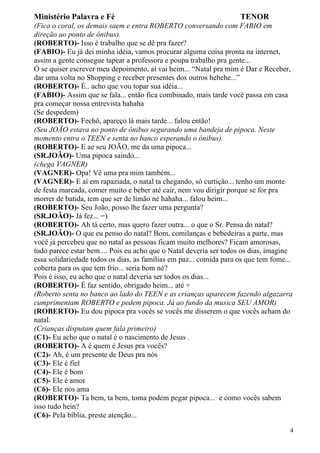 Ministério Palavra e Fé

TENOR

(Fica o coral, os demais saem e entra ROBERTO conversando com FABIO em
direção ao ponto de ônibus).
(ROBERTO)- Isso é trabalho que se dê pra fazer?
(FABIO)- Eu já dei minha idéia, vamos procurar alguma coisa pronta na internet,
assim a gente consegue tapear a professora e poupa trabalho pra gente...
Ó se quiser escrever meu depoimento, aí vai heim... “Natal pra mim é Dar e Receber,
dar uma volta no Shopping e receber presentes dos outros hehehe...”
(ROBERTO)- É.. acho que vou topar sua idéia...
(FABIO)- Assim que se fala... então fica combinado, mais tarde você passa em casa
pra começar nossa entrevista hahaha
(Se despedem)
(ROBERTO)- Fechô, apareço lá mais tarde... falou então!
(Seu JOÃO estava no ponto de ônibus segurando uma bandeja de pipoca. Neste
momento entra o TEEN e senta no banco esperando o ônibus).
(ROBERTO)- E ae seu JOÃO, me da uma pipoca...
(SR.JOÃO)- Uma pipoca saindo...
(chega VAGNER)
(VAGNER)- Opa! Vê uma pra mim também...
(VAGNER)- E aí em rapaziada, o natal ta chegando, só curtição... tenho um monte
de festa marcada, comer muito e beber até cair, nem vou dirigir porque se for pra
morrer de batida, tem que ser de limão né hahaha... falou heim...
(ROBERTO)- Seu João, posso lhe fazer uma pergunta?
(SR.JOÃO)- Já fez... =)
(ROBERTO)- Ah tá certo, mas quero fazer outra... o que o Sr. Pensa do natal?
(SR.JOÃO)- O que eu penso do natal? Bom, comilanças e bebedeiras a parte, mas
você já percebeu que no natal as pessoas ficam muito melhores? Ficam amorosas,
tudo parece estar bem.... Pois eu acho que o Natal deveria ser todos os dias, imagine
essa solidariedade todos os dias, as famílias em paz... comida para os que tem fome...
coberta para os que tem frio... seria bom né?
Pois é isso, eu acho que o natal deveria ser todos os dias...
(ROBERTO)- É faz sentido, obrigado heim... até +
(Roberto senta no banco ao lado do TEEN e as crianças aparecem fazendo algazarra
cumprimentam ROBERTO e pedem pipoca. Já ao fundo da musica SEU AMOR)
(ROBERTO)- Eu dou pipoca pra vocês se vocês me disserem o que vocês acham do
natal.
(Crianças disputam quem fala primeiro)
(C1)- Eu acho que o natal é o nascimento de Jesus .
(ROBERTO)- A é quem é Jesus pra vocês?
(C2)- Ah, é um presente de Deus pra nós
(C3)- Ele é fiel
(C4)- Ele é bom
(C5)- Ele é amor
(C6)- Ele nos ama
(ROBERTO)- Ta bem, ta bem, toma podem pegar pipoca... e como vocês sabem
isso tudo hein?
(C6)- Pela bíblia, preste atenção...
4

 