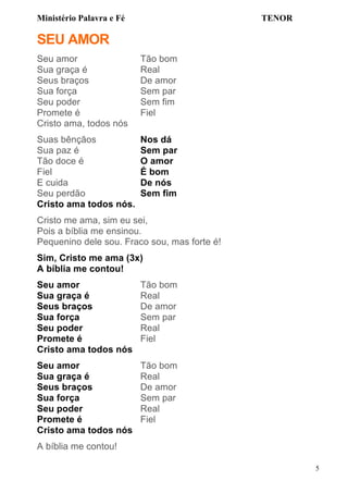 Ministério Palavra e Fé

TENOR

SEU AMOR
Seu amor
Sua graça é
Seus braços
Sua força
Seu poder
Promete é
Cristo ama, todos nós

Tão bom
Real
De amor
Sem par
Sem fim
Fiel

Suas bênçãos
Sua paz é
Tão doce é
Fiel
E cuida
Seu perdão
Cristo ama todos nós.

Nos dá
Sem par
O amor
É bom
De nós
Sem fim

Cristo me ama, sim eu sei,
Pois a bíblia me ensinou.
Pequenino dele sou. Fraco sou, mas forte é!
Sim, Cristo me ama (3x)
A bíblia me contou!
Seu amor
Sua graça é
Seus braços
Sua força
Seu poder
Promete é
Cristo ama todos nós

Tão bom
Real
De amor
Sem par
Real
Fiel

Seu amor
Sua graça é
Seus braços
Sua força
Seu poder
Promete é
Cristo ama todos nós

Tão bom
Real
De amor
Sem par
Real
Fiel

A bíblia me contou!
5

 