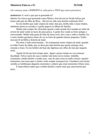 Ministério Palavra e Fé

TENOR

(As crianças saem e ROBERTO se volta para o TEEN que estava pensativo)
(ROBERTO)-

E você o que que ta pensando ai?
(TEEN)- Eu estava aqui pensando como Maria e José devem ter ficado felizes por
terem sido pais do filho de Deus... Devem ter sido uma família realmente feliz!
Eu me lembro que cada véspera de natal, meu pai, minha mãe e meus irmãos,
subíamos juntos as escadas e a gente pegava os álbuns de família.
Minha mãe sempre faz chocolate quente e todo mundo fica sentado ao redor da
arvore de natal vendo as luzes do pisca-pisca. A gente fica vendo as fotos antigas e
conversando. Minha mãe gosta de falar de meus avós, tios e tias e sobre a família. Eu
e meus irmãos gostamos muito de ver as fotos de quando éramos pequenos. Então,
meu pai lê na bíblia a historia de natal.
Pra mim, é tudo emocionante... foi exatamente numa véspera de natal, quando
eu tinha 9 anos de idade, que eu disse pra toda família que queria entregar meu
coração a Jesus. Eu me lembro até hoje das lágrimas nos olhos de meu pai naquela
noite.
Aquilo foi há um bom tempo atrás.. daqui a pouco tempo eu vou começar
faculdade. Talvez sairei de casa e minha vida tome novos rumos: trabalho,
casamento, minha família e minha casa.. mas de uma coisa eu tenho certeza: aqueles
momentos com meus pais e irmãos serão sempre inesquecíveis. Guardarei com eterno
carinho as lembranças daqueles momentos e saberei que eram momentos felizes reais.
É maravilhoso saber que a minha família é muito mais que uma historia pra
mim...

6

 
