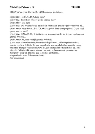 Ministério Palavra e Fé

TENOR

(TEEN sai de cena. Chega CLAUDIA no ponto de ônibus).
(ROBERTO)-

Ei CLAUDIA, tudo bem?
(CLAUDIA)- Tudo bem e você? Como vai sua mãe?
(ROBERTO)- Esta bem.
(CLAUDIA)- Diz pra ela que eu desejei um feliz natal, pra ela e pra vc também né...
(ROBERTO)- Pode deixar... hã... CLAUDIA posso fazer uma pergunta? O que você
pensa sobre o natal?
(CLAUDIA)- O Natal? Ah.. é fantástico... é a comemoração por termos recebido um
grande presente...
(ROBERTO)- Ah, mas você já ganhou presente?
(CLAUDIA)- Não falo desses presentes de Papai-Noel... falo do presente que o
mundo recebeu. A bíblia diz que naquele dia uma estrela brilhava no céu e uma
multidão de anjos celestiais louvava a Deus anunciando o nascimento de Jesus
dizendo: “Glória a Deus nas alturas, paz na terra, boa vontade para com os
homens!”. Esse um presente que todos nós ganhamos...
Ah preciso ir.. meu ônibus esta vindo...
(sai apressada)

8

 