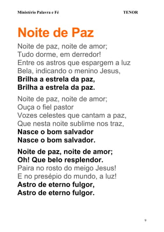 Ministério Palavra e Fé

TENOR

Noite de Paz
Noite de paz, noite de amor;
Tudo dorme, em derredor!
Entre os astros que espargem a luz
Bela, indicando o menino Jesus,
Brilha a estrela da paz,
Brilha a estrela da paz.
Noite de paz, noite de amor;
Ouça o fiel pastor
Vozes celestes que cantam a paz,
Que nesta noite sublime nos traz,
Nasce o bom salvador
Nasce o bom salvador.
Noite de paz, noite de amor;
Oh! Que belo resplendor.
Paira no rosto do meigo Jesus!
E no presépio do mundo, a luz!
Astro de eterno fulgor,
Astro de eterno fulgor.

9

 