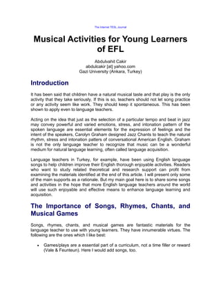 The Internet TESL Journal




 Musical Activities for Young Learners
                 of EFL
                                 Abdulvahit Cakir
                            abdulcakir [at] yahoo.com
                          Gazi University (Ankara, Turkey)

Introduction
It has been said that children have a natural musical taste and that play is the only
activity that they take seriously. If this is so, teachers should not let song practice
or any activity seem like work. They should keep it spontaneous. This has been
shown to apply even to language teachers.

Acting on the idea that just as the selection of a particular tempo and beat in jazz
may convey powerful and varied emotions, stress, and intonation pattern of the
spoken language are essential elements for the expression of feelings and the
intent of the speakers, Carolyn Graham designed Jazz Chants to teach the natural
rhythm, stress and intonation patters of conversational American English. Graham
is not the only language teacher to recognize that music can be a wonderful
medium for natural language learning, often called language acquisition.

Language teachers in Turkey, for example, have been using English language
songs to help children improve their English thorough enjoyable activities. Readers
who want to study related theoretical and research support can profit from
examining the materials identified at the end of this article. I will present only some
of the main supports as a rationale. But my main goal here is to share some songs
and activities in the hope that more English language teachers around the world
will use such enjoyable and effective means to enhance language learning and
acquisition.

The Importance of Songs, Rhymes, Chants, and
Musical Games
Songs, rhymes, chants, and musical games are fantastic materials for the
language teacher to use with young learners. They have innumerable virtues. The
following are the ones which I like best:

       Games/plays are a essential part of a curriculum, not a time filler or reward
       (Vale & Feunteun). Here I would add songs, too.
 